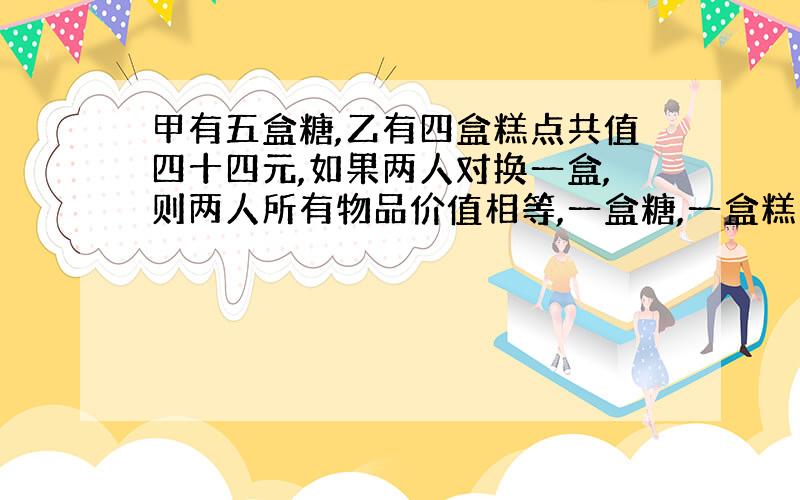 甲有五盒糖,乙有四盒糕点共值四十四元,如果两人对换一盒,则两人所有物品价值相等,一盒糖,一盒糕点各值多少元?(要方程,有