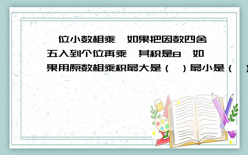 一位小数相乘,如果把因数四舍五入到个位再乘,其积是8,如果用原数相乘积最大是（ ）最小是（ ）