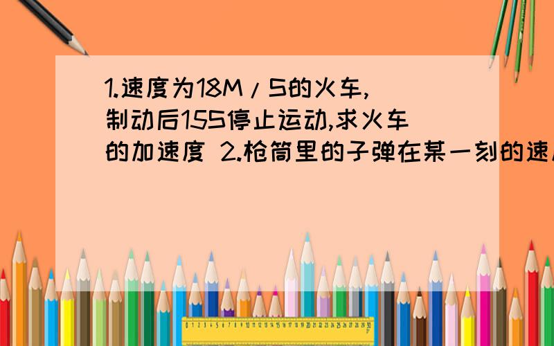 1.速度为18M/S的火车,制动后15S停止运动,求火车的加速度 2.枪筒里的子弹在某一刻的速度是100M/S,经过0.