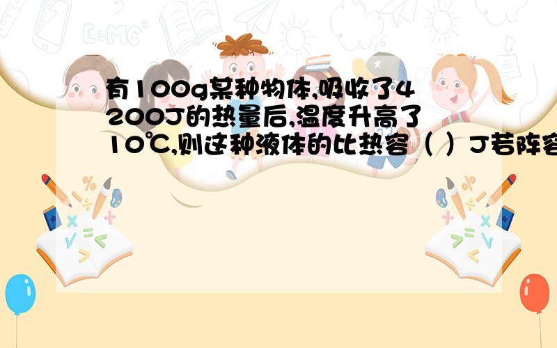 有100g某种物体,吸收了4200J的热量后,温度升高了10℃,则这种液体的比热容（ ）J若阵容中液体吸收2100J