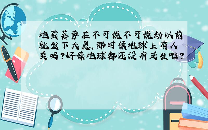 地藏菩萨在不可说不可说劫以前就发下大愿,那时候地球上有人类吗?好像地球都还没有延生吧?