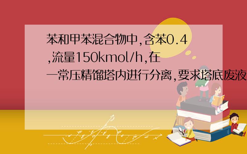 苯和甲苯混合物中,含苯0.4,流量150kmol/h,在一常压精馏塔内进行分离,要求塔底废液组成0.02（摩尔分率）.苯