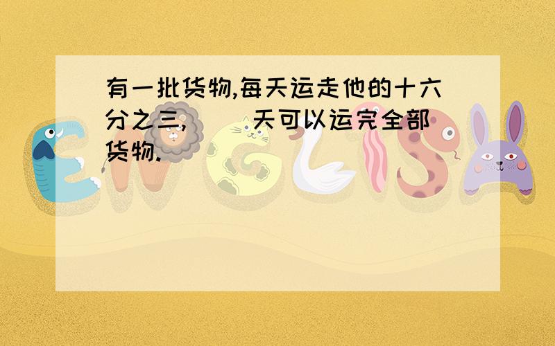 有一批货物,每天运走他的十六分之三,（ ）天可以运完全部货物.