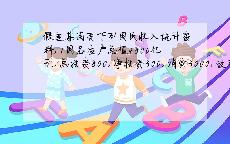 假定某国有下列国民收入统计资料,1国名生产总值4800亿元,总投资800,净投资300,消费3000,政府购买960,政