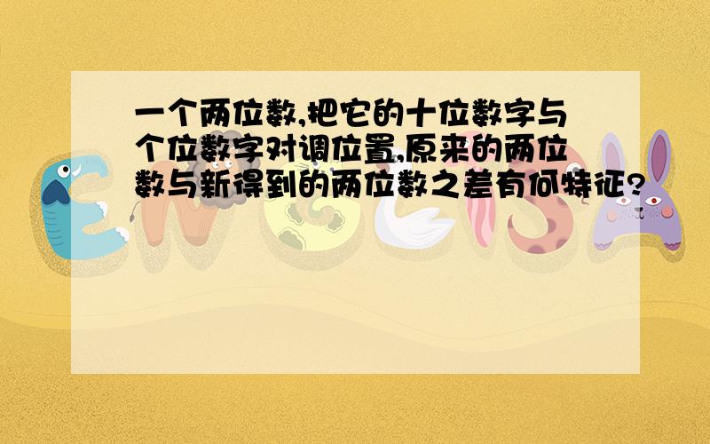 一个两位数,把它的十位数字与个位数字对调位置,原来的两位数与新得到的两位数之差有何特征?