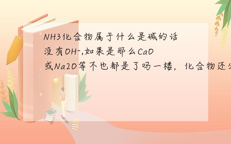 NH3化合物属于什么是碱的话没有OH-,如果是那么CaO或Na2O等不也都是了吗一楼，化合物还分酸碱盐氧化物......