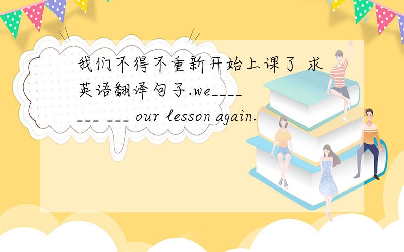 我们不得不重新开始上课了 求英语翻译句子.we____ ___ ___ our lesson again.