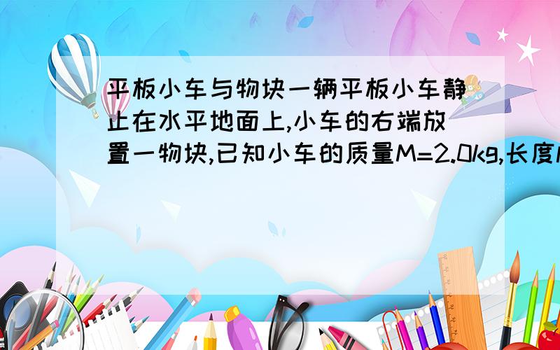 平板小车与物块一辆平板小车静止在水平地面上,小车的右端放置一物块,已知小车的质量M=2.0kg,长度l=2.25m,其上