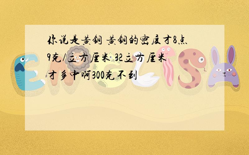 你说是黄铜 黄铜的密度才8点9克/立方厘米 32立方厘米才多中啊300克不到