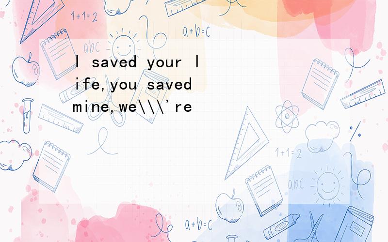 I saved your life,you saved mine,we\\\'re