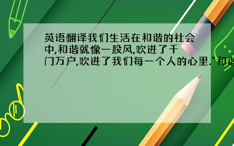 英语翻译我们生活在和谐的社会中,和谐就像一股风,吹进了千门万户,吹进了我们每一个人的心里.