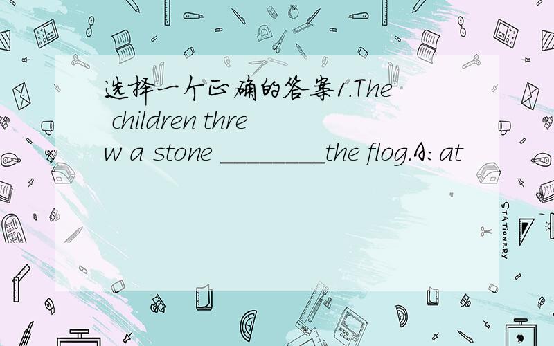 选择一个正确的答案1.The children threw a stone ________the flog.A:at