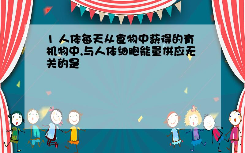 1 人体每天从食物中获得的有机物中,与人体细胞能量供应无关的是