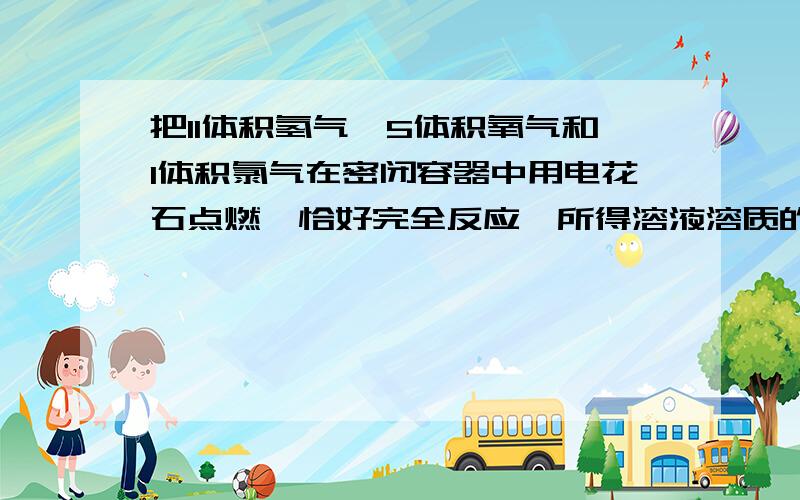 把11体积氢气,5体积氧气和1体积氯气在密闭容器中用电花石点燃,恰好完全反应,所得溶液溶质的质量分数为多少?