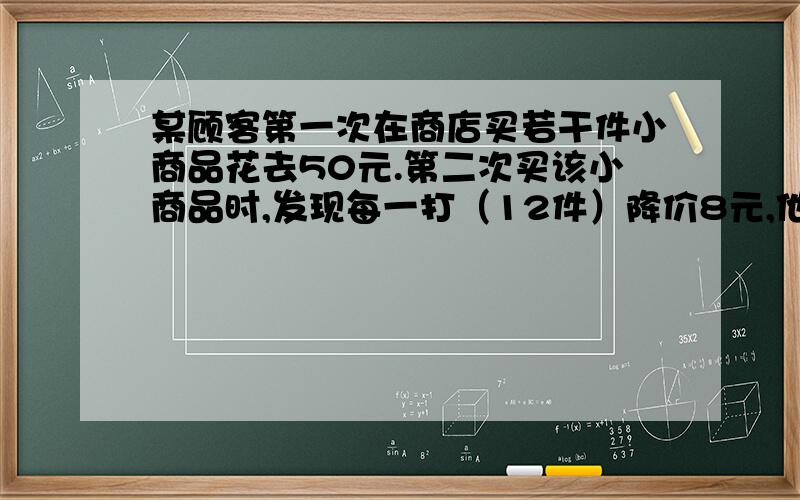 某顾客第一次在商店买若干件小商品花去50元.第二次买该小商品时,发现每一打（12件）降价8元,他这一次购买该小商品的数量