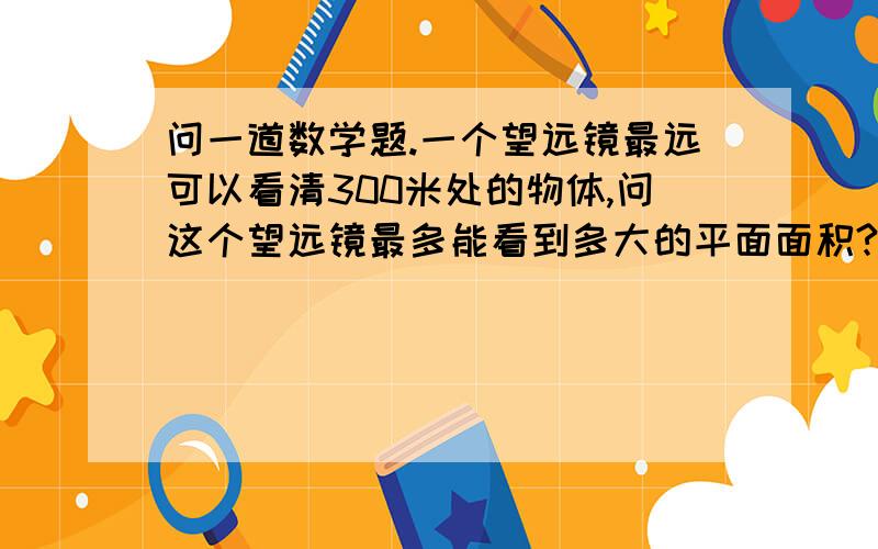 问一道数学题.一个望远镜最远可以看清300米处的物体,问这个望远镜最多能看到多大的平面面积?