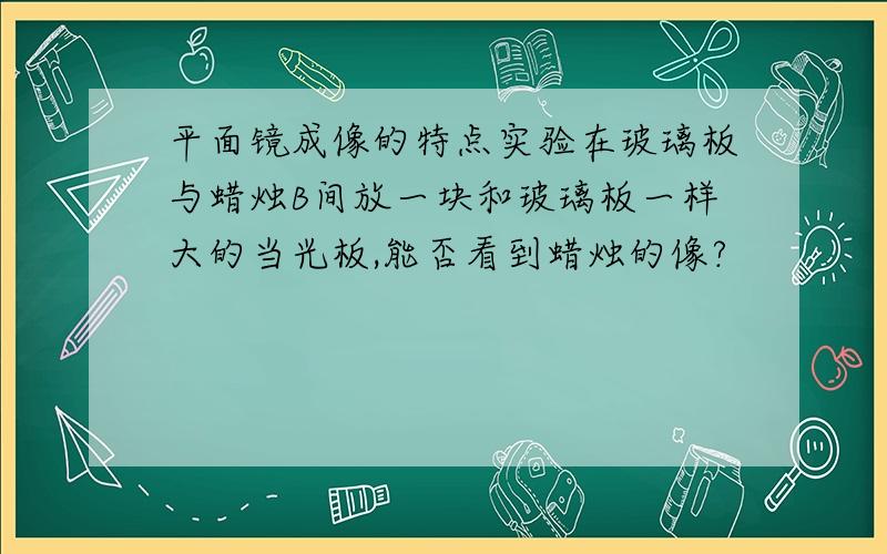 平面镜成像的特点实验在玻璃板与蜡烛B间放一块和玻璃板一样大的当光板,能否看到蜡烛的像?