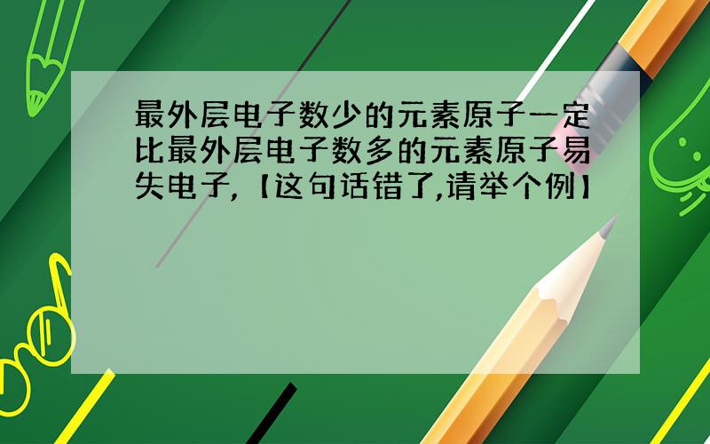 最外层电子数少的元素原子一定比最外层电子数多的元素原子易失电子,【这句话错了,请举个例】