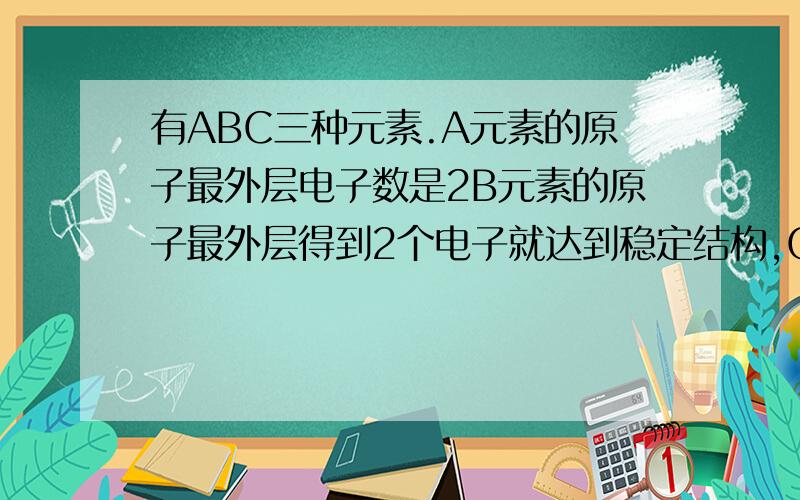 有ABC三种元素.A元素的原子最外层电子数是2B元素的原子最外层得到2个电子就达到稳定结构,C元素的原子最外层电子数是次