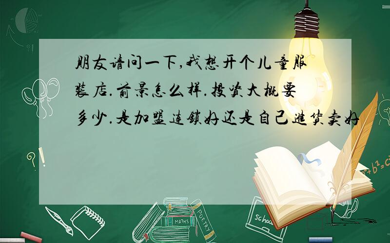 朋友请问一下,我想开个儿童服装店.前景怎么样.投资大概要多少.是加盟连锁好还是自己进货卖好