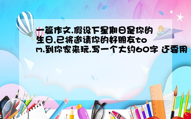 一篇作文.假设下星期日是你的生日,已将邀请你的好朋友tom.到你家来玩.写一个大约60字 还要用