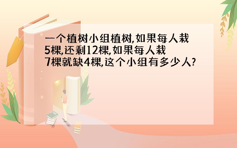 一个植树小组植树,如果每人栽5棵,还剩12棵,如果每人栽7棵就缺4棵,这个小组有多少人?