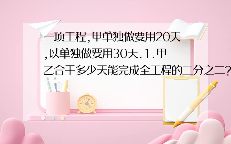 一项工程,甲单独做要用20天,以单独做要用30天.1.甲乙合干多少天能完成全工程的三分之二?