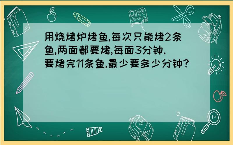 用烧烤炉烤鱼,每次只能烤2条鱼,两面都要烤,每面3分钟.要烤完11条鱼,最少要多少分钟?