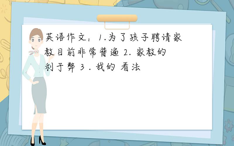 英语作文：1.为了孩子聘请家教目前非常普遍 2. 家教的利于弊 3 . 我的 看法