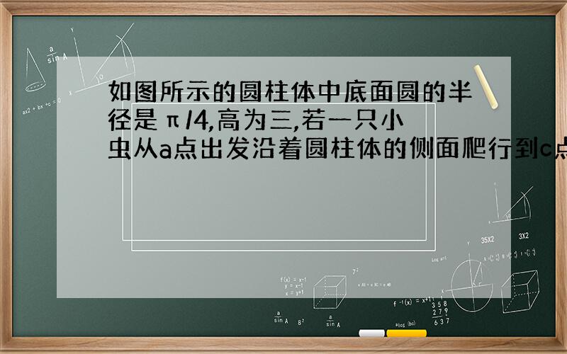 如图所示的圆柱体中底面圆的半径是π/4,高为三,若一只小虫从a点出发沿着圆柱体的侧面爬行到c点