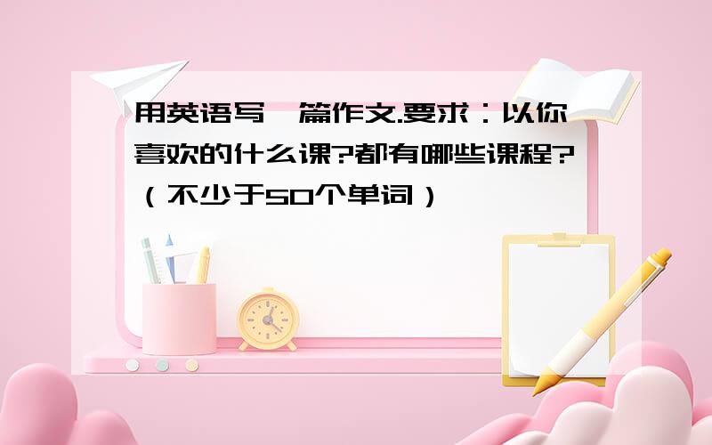 用英语写一篇作文.要求：以你喜欢的什么课?都有哪些课程?（不少于50个单词）