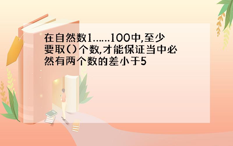 在自然数1……100中,至少要取()个数,才能保证当中必然有两个数的差小于5