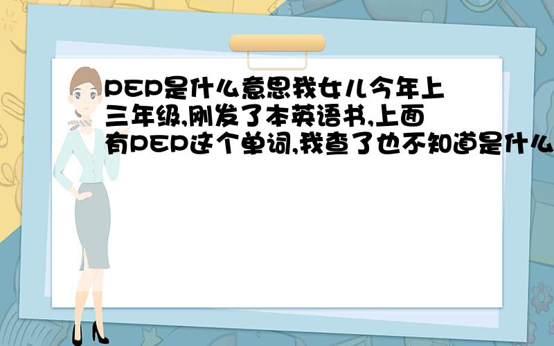 PEP是什么意思我女儿今年上三年级,刚发了本英语书,上面有PEP这个单词,我查了也不知道是什么意思.有哪位朋友知道,请告