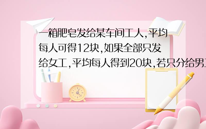 一箱肥皂发给某车间工人,平均每人可得12块,如果全部只发给女工,平均每人得到20块,若只分给男工,平均每人分得多少块?