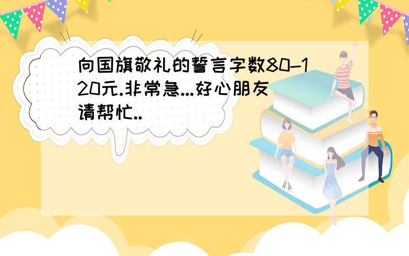 向国旗敬礼的誓言字数80-120元.非常急...好心朋友请帮忙..