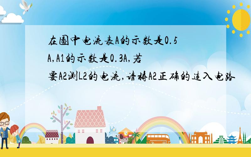 在图中电流表A的示数是0.5A,A1的示数是0.3A,若要A2测L2的电流,请将A2正确的连入电路