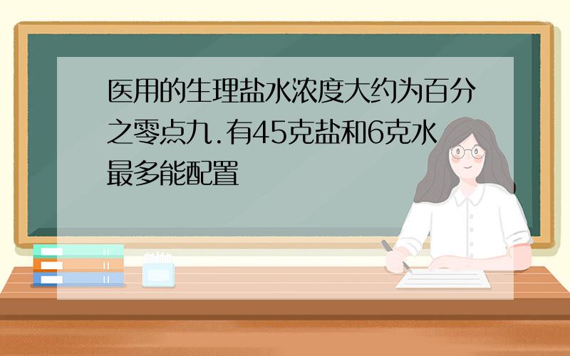 医用的生理盐水浓度大约为百分之零点九.有45克盐和6克水最多能配置