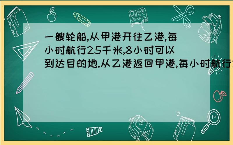 一艘轮船,从甲港开往乙港,每小时航行25千米,8小时可以到达目的地.从乙港返回甲港,每小时航行20千米