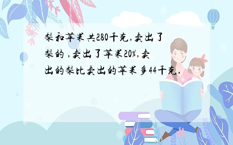 梨和苹果共280千克,卖出了梨的 ,卖出了苹果20%,卖出的梨比卖出的苹果多44千克,