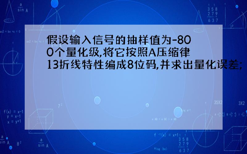 假设输入信号的抽样值为-800个量化级,将它按照A压缩律13折线特性编成8位码,并求出量化误差;