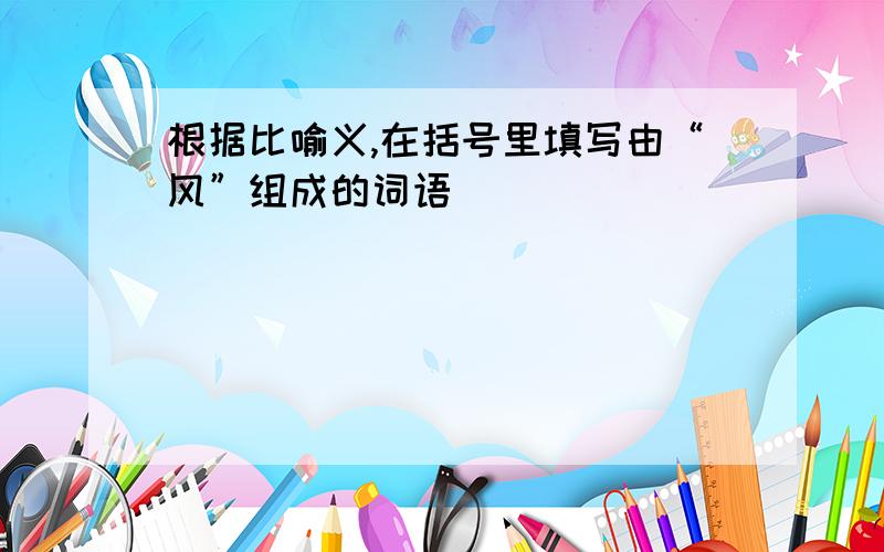 根据比喻义,在括号里填写由“风”组成的词语