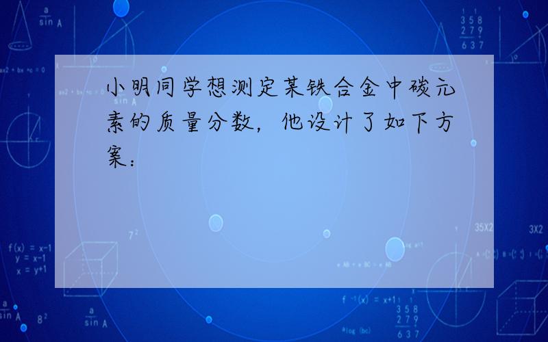 小明同学想测定某铁合金中碳元素的质量分数，他设计了如下方案：