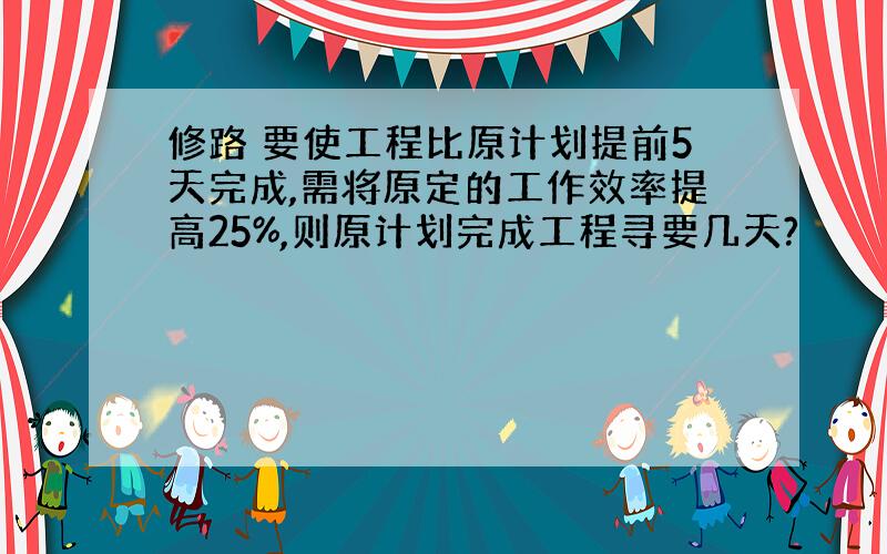 修路 要使工程比原计划提前5天完成,需将原定的工作效率提高25%,则原计划完成工程寻要几天?