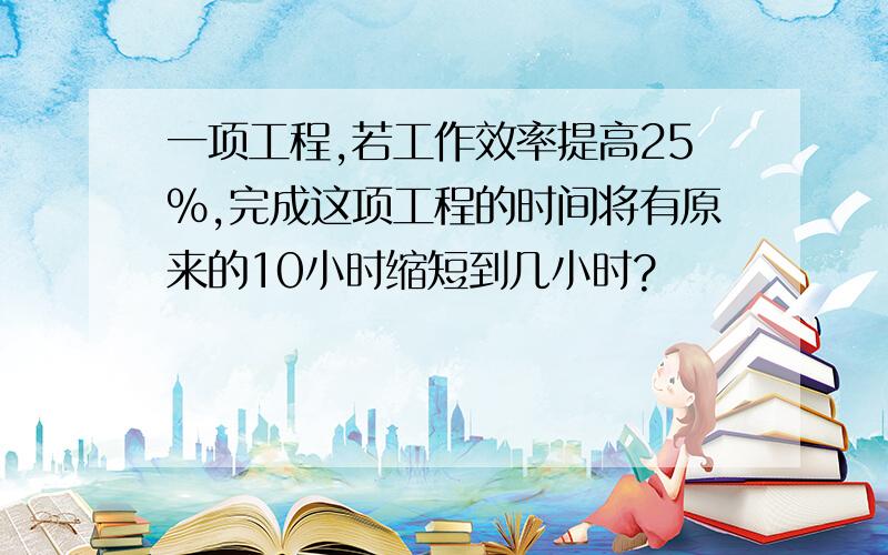 一项工程,若工作效率提高25％,完成这项工程的时间将有原来的10小时缩短到几小时?