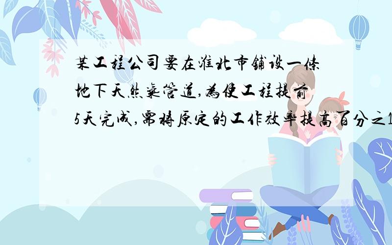 某工程公司要在淮北市铺设一条地下天然气管道,为使工程提前5天完成,需将原定的工作效率提高百分之10,那