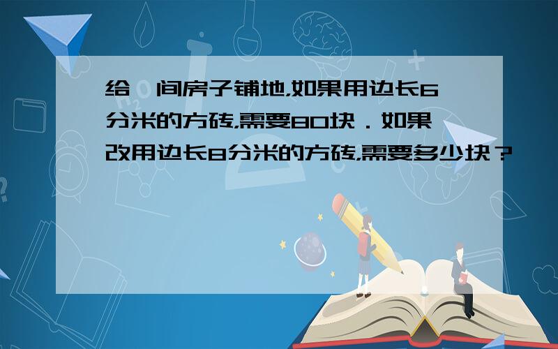 给一间房子铺地，如果用边长6分米的方砖，需要80块．如果改用边长8分米的方砖，需要多少块？