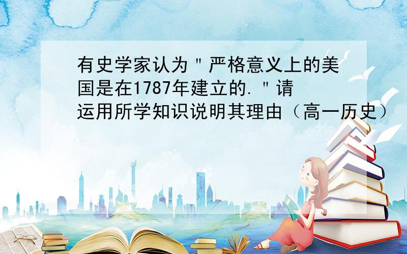 有史学家认为＂严格意义上的美国是在1787年建立的.＂请运用所学知识说明其理由（高一历史）