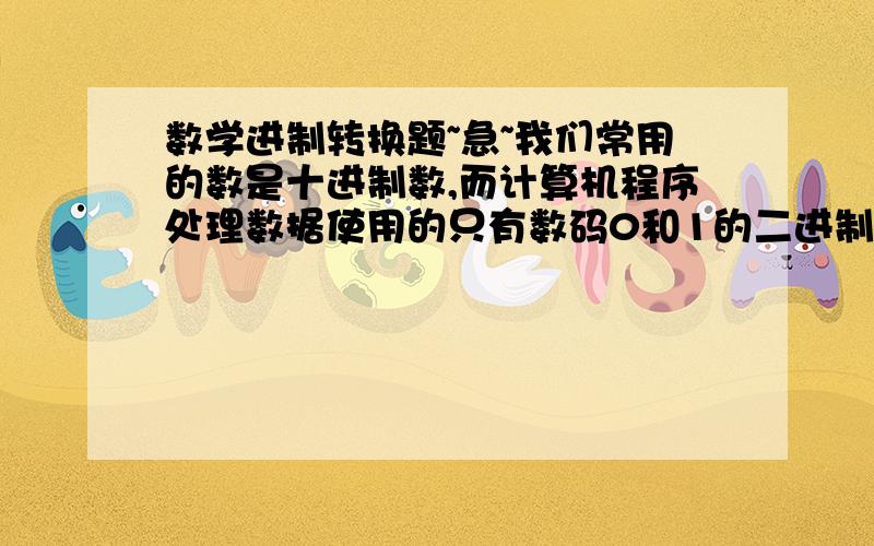 数学进制转换题~急~我们常用的数是十进制数,而计算机程序处理数据使用的只有数码0和1的二进制数,这二者可以相互换算,如将