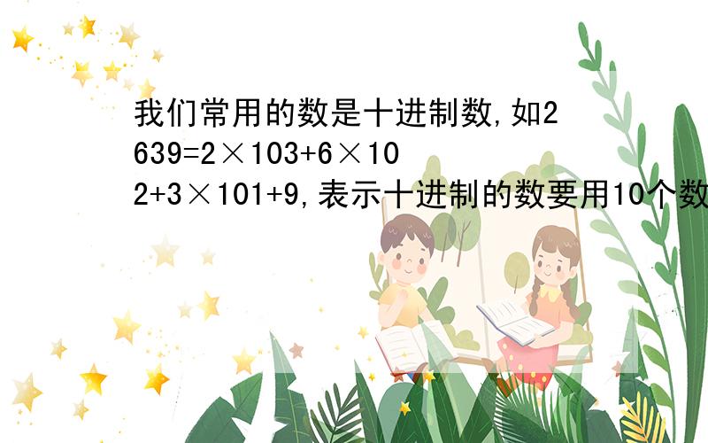 我们常用的数是十进制数,如2639=2×103+6×102+3×101+9,表示十进制的数要用10个数码：0~9