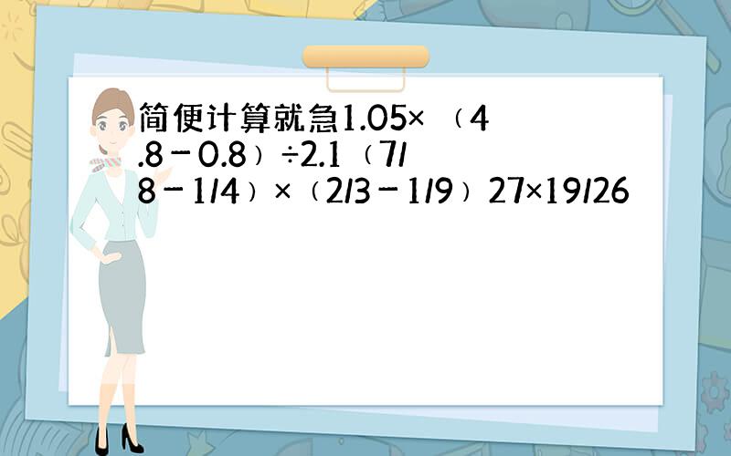 简便计算就急1.05× ﹙4.8－0.8﹚÷2.1﹙7/8－1/4﹚×﹙2/3－1/9﹚27×19/26